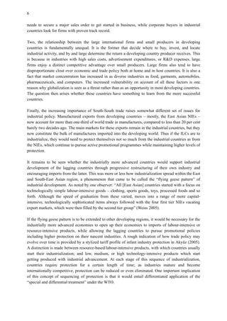 6
needs to secure a major sales order to get started in business, while corporate buyers in industrial
countries look for firms with proven track record.
Two, the relationship between the large international firms and small producers in developing
countries is fundamentally unequal. It is the former that decide where to buy, invest, and locate
industrial activity, and by and large determine the return a developing country producer receives. This
is because in industries with high sales costs, advertisement expenditures, or R&D expenses, large
firms enjoy a distinct competitive advantage over small producers. Large firms also tend to have
disproportionate clout over economic and trade policy both at home and in host countries. It is also a
fact that market concentration has increased in as diverse industries as food, garments, automobiles,
pharmaceuticals, and computers. The increased vulnerability on account of all these factors is one
reason why globalization is seen as a threat rather than as an opportunity in most developing countries.
The question then arises whether these countries have something to learn from the more successful
countries.
Finally, the increasing importance of South-South trade raises somewhat different set of issues for
industrial policy. Manufactured exports from developing countries – mostly, the East Asian NIEs –
now account for more than one-third of world trade in manufactures, compared to less than 20 per cent
barely two decades ago. The main markets for these exports remain in the industrial countries, but they
now constitute the bulk of manufactures imported into the developing world. Thus if the ILCs are to
industrialize, they would need to protect themselves not so much from the industrial countries as from
the NIEs, which continue to pursue active promotional programmes while maintaining higher levels of
protection.
It remains to be seen whether the industrially more advanced countries would support industrial
development of the lagging countries through progressive restructuring of their own industry and
encouraging imports from the latter. This was more or less how industrialization spread within the East
and South-East Asian region, a phenomenon that came to be called the “flying geese pattern” of
industrial development. As noted by one observer: “All [East Asian] countries started with a focus on
technologically simple labour-intensive goods – clothing, sports goods, toys, processed foods and so
forth. Although the speed of graduation from these varied, moves into a range of more capital-
intensive, technologically sophisticated items always followed with the four first tier NIEs vacating
export markets, which were then filled by the second tier group” (Weiss 2005).
If the flying geese pattern is to be extended to other developing regions, it would be necessary for the
industrially more advanced economies to open up their economies to imports of labour-intensive or
resource-intensive products, while allowing the lagging countries to pursue promotional policies
including higher protection on their nascent industries. A rough indication of how trade policy may
evolve over time is provided by a stylized tariff profile of infant industry protection in Akyüz (2005).
A distinction is made between resource-based/labour-intensive products, with which countries usually
start their industrialization; and low, medium, or high technology-intensive products which start
getting produced with industrial advancement. At each stage of this sequence of industrialization,
countries require protection for a certain length of time; as industries mature and become
internationally competitive, protection can be reduced or even eliminated. One important implication
of this concept of sequencing of protection is that it would entail differentiated application of the
“special and differential treatment” under the WTO.
 