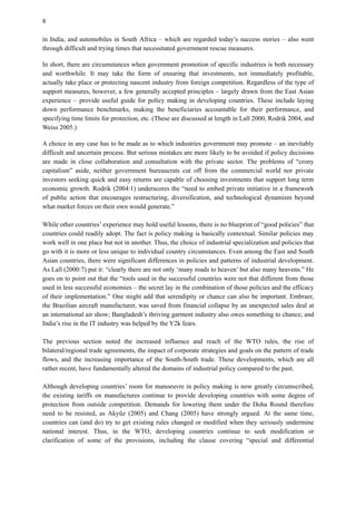 8
in India, and automobiles in South Africa – which are regarded today’s success stories – also went
through difficult and trying times that necessitated government rescue measures.
In short, there are circumstances when government promotion of specific industries is both necessary
and worthwhile. It may take the form of ensuring that investments, not immediately profitable,
actually take place or protecting nascent industry from foreign competition. Regardless of the type of
support measures, however, a few generally accepted principles – largely drawn from the East Asian
experience – provide useful guide for policy making in developing countries. These include laying
down performance benchmarks, making the beneficiaries accountable for their performance, and
specifying time limits for protection, etc. (These are discussed at length in Lall 2000, Rodrik 2004, and
Weiss 2005.)
A choice in any case has to be made as to which industries government may promote – an inevitably
difficult and uncertain process. But serious mistakes are more likely to be avoided if policy decisions
are made in close collaboration and consultation with the private sector. The problems of “crony
capitalism” aside, neither government bureaucrats cut off from the commercial world nor private
investors seeking quick and easy returns are capable of choosing investments that support long term
economic growth. Rodrik (2004:1) underscores the “need to embed private initiative in a framework
of public action that encourages restructuring, diversification, and technological dynamism beyond
what market forces on their own would generate.”
While other countries’ experience may hold useful lessons, there is no blueprint of “good policies” that
countries could readily adopt. The fact is policy making is basically contextual. Similar policies may
work well in one place but not in another. Thus, the choice of industrial specialization and policies that
go with it is more or less unique to individual country circumstances. Even among the East and South
Asian countries, there were significant differences in policies and patterns of industrial development.
As Lall (2000:7) put it: “clearly there are not only ‘many roads to heaven’ but also many heavens.” He
goes on to point out that the “tools used in the successful countries were not that different from those
used in less successful economies – the secret lay in the combination of those policies and the efficacy
of their implementation.” One might add that serendipity or chance can also be important. Embraer,
the Brazilian aircraft manufacturer, was saved from financial collapse by an unexpected sales deal at
an international air show; Bangladesh’s thriving garment industry also owes something to chance; and
India’s rise in the IT industry was helped by the Y2k fears.
The previous section noted the increased influence and reach of the WTO rules, the rise of
bilateral/regional trade agreements, the impact of corporate strategies and goals on the pattern of trade
flows, and the increasing importance of the South-South trade. These developments, which are all
rather recent, have fundamentally altered the domains of industrial policy compared to the past.
Although developing countries’ room for manoeuvre in policy making is now greatly circumscribed,
the existing tariffs on manufactures continue to provide developing countries with some degree of
protection from outside competition. Demands for lowering them under the Doha Round therefore
need to be resisted, as Akyüz (2005) and Chang (2005) have strongly argued. At the same time,
countries can (and do) try to get existing rules changed or modified when they seriously undermine
national interest. Thus, in the WTO, developing countries continue to seek modification or
clarification of some of the provisions, including the clause covering “special and differential
 