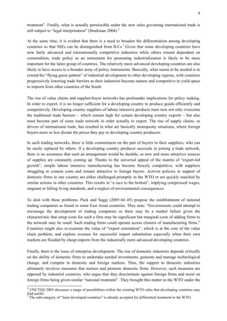 9
treatment”. Finally, what is actually permissible under the new rules governing international trade is
still subject to “legal interpretation” (Hoekman 2004).4
At the same time, it is evident that there is a need to broaden the differentiation among developing
countries so that NIEs can be distinguished from ILCs.5
Given that some developing countries have
now fairly advanced and internationally competitive industries while others remain dependent on
commodities, trade policy as an instrument for promoting industrialization is likely to be more
important for the latter group of countries. The relatively more advanced developing countries are also
likely to have access to a broader array of policy instruments. Basically, what seems to be needed is to
extend the “flying geese pattern” of industrial development to other developing regions, with countries
progressively lowering trade barriers as their industries become mature and competitive to yield space
to imports from other countries of the South.
The rise of value chains and supplier-buyer networks has profounder implications for policy making.
In order to export, it is no longer sufficient for a developing country to produce goods efficiently and
competitively. Developing country suppliers of labour intensive products must now not only overcome
the traditional trade barriers – which remain high for certain developing country exports – but also
must become part of some trade network in order actually to export. The rise of supply chains, as
drivers of international trade, has resulted in what are basically monopsony situations, where foreign
buyers more or less dictate the prices they pay to developing country producers.
In such trading networks, there is little commitment on the part of buyers to their suppliers, who can
be easily replaced by others. If a developing country producer succeeds in joining a trade network,
there is no assurance that such an arrangement would be durable, as new and more attractive sources
of supplies are constantly coming up. Thanks to the universal appeal of the mantra of “export-led
growth”, simple labour intensive manufacturing has become fiercely competitive, with suppliers
struggling to contain costs and remain attractive to foreign buyers. Activist policies in support of
domestic firms in one country are either challenged promptly in the WTO or are quickly matched by
similar actions in other countries. This results in “a race to the bottom”, implying compressed wages,
stagnant or falling living standards, and a neglect of environmental consequences.
To deal with these problems, Pack and Saggi (2005:44–45) propose the establishment of national
trading companies as found in some East Asian countries. They note: “Governments could attempt to
encourage the development of trading companies as there may be a market failure given the
characteristic that setup costs for such a firm may be significant but marginal costs of adding firms to
the network may be small. Such trading firms could operate across clusters of manufacturing firms.”
Countries might also re-examine the value of “export orientation”, which is at the core of the value
chain problem, and explore avenues for successful import substitution especially when their own
markets are flooded by cheap imports from the industrially more advanced developing countries.
Finally, there is the issue of enterprise development. The rise of domestic industries depends critically
on the ability of domestic firms to undertake needed investments, generate and manage technological
change, and compete in domestic and foreign markets. Thus, the support to domestic industries
ultimately involves measures that nurture and promote domestic firms. However, such measures are
opposed by industrial countries, who argue that they discriminate against foreign firms and insist on
foreign firms being given similar “national treatment”. They brought this matter to the WTO under the
4
UNCTAD 2003 discusses a range of possibilities within the existing WTO rules that developing countries may
find useful.
5
The sub-category of “least developed countries” is already accepted for differential treatment in the WTO.
 