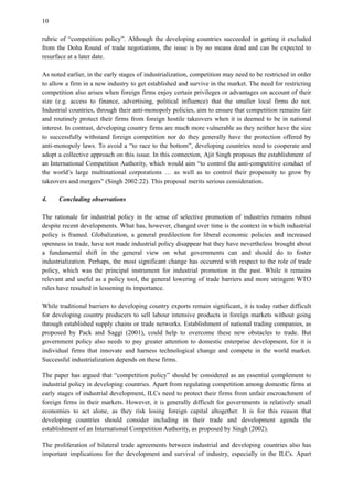 10
rubric of “competition policy”. Although the developing countries succeeded in getting it excluded
from the Doha Round of trade negotiations, the issue is by no means dead and can be expected to
resurface at a later date.
As noted earlier, in the early stages of industrialization, competition may need to be restricted in order
to allow a firm in a new industry to get established and survive in the market. The need for restricting
competition also arises when foreign firms enjoy certain privileges or advantages on account of their
size (e.g. access to finance, advertising, political influence) that the smaller local firms do not.
Industrial countries, through their anti-monopoly policies, aim to ensure that competition remains fair
and routinely protect their firms from foreign hostile takeovers when it is deemed to be in national
interest. In contrast, developing country firms are much more vulnerable as they neither have the size
to successfully withstand foreign competition nor do they generally have the protection offered by
anti-monopoly laws. To avoid a “to race to the bottom”, developing countries need to cooperate and
adopt a collective approach on this issue. In this connection, Ajit Singh proposes the establishment of
an International Competition Authority, which would aim “to control the anti-competitive conduct of
the world’s large multinational corporations … as well as to control their propensity to grow by
takeovers and mergers” (Singh 2002:22). This proposal merits serious consideration.
4. Concluding observations
The rationale for industrial policy in the sense of selective promotion of industries remains robust
despite recent developments. What has, however, changed over time is the context in which industrial
policy is framed. Globalization, a general predilection for liberal economic policies and increased
openness in trade, have not made industrial policy disappear but they have nevertheless brought about
a fundamental shift in the general view on what governments can and should do to foster
industrialization. Perhaps, the most significant change has occurred with respect to the role of trade
policy, which was the principal instrument for industrial promotion in the past. While it remains
relevant and useful as a policy tool, the general lowering of trade barriers and more stringent WTO
rules have resulted in lessening its importance.
While traditional barriers to developing country exports remain significant, it is today rather difficult
for developing country producers to sell labour intensive products in foreign markets without going
through established supply chains or trade networks. Establishment of national trading companies, as
proposed by Pack and Saggi (2001), could help to overcome these new obstacles to trade. But
government policy also needs to pay greater attention to domestic enterprise development, for it is
individual firms that innovate and harness technological change and compete in the world market.
Successful industrialization depends on these firms.
The paper has argued that “competition policy” should be considered as an essential complement to
industrial policy in developing countries. Apart from regulating competition among domestic firms at
early stages of industrial development, ILCs need to protect their firms from unfair encroachment of
foreign firms in their markets. However, it is generally difficult for governments in relatively small
economies to act alone, as they risk losing foreign capital altogether. It is for this reason that
developing countries should consider including in their trade and development agenda the
establishment of an International Competition Authority, as proposed by Singh (2002).
The proliferation of bilateral trade agreements between industrial and developing countries also has
important implications for the development and survival of industry, especially in the ILCs. Apart
 