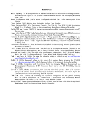 12
REFERENCES
Akyüz Y (2005). The WTO negotiations on industrial tariffs: what is at stake for developing countries?
RIS Discussion Paper No. 98. Research and Information Service for Developing Countries,
New Delhi.
Asian Development Bank (2003). Asian Development Outlook 2003. Asian Development Bank,
Manila.
Chang Ha-Joon (2002). Kicking Away the Ladder. Anthem Press, London.
Chang Ha-Joon (2005). Why Developing Countries Need Tariffs: How WTO NAMA Negotiations
Could Deny Developing Countries’Right to a Future. South Centre, Geneva, November.
Du Boff RB and Herman ES (2001). Mergers, concentration, and the erosion of democracy. Monthly
Review, May.
Haque Irfan ul et al. (1995). Trade, Technology, and International Competitiveness. EDI Development
Studies, Economic Development Institute, World Bank, Washington DC
Hoekman B (2004). Operationalizing the Concept of Policy Space in the WTO: Beyond Special and
Differential Treatment. Paper presented at the Third Annual Conference on Preparing for Doha
Development Round – WTO Negotiators Meet the Academics, European University Institute,
2–3 July 2004.
Hausmann R and Rodrik D (2003). Economic development as self-discovery. Journal of Development
Economics 72:603–633.
Lall S (2000). Selective Industrial and Trade Policies in Developing Countries: Theoretical and
Empirical Issues. Working Paper No. 48. Queen Elizabeth House, University of Oxford, August.
Nelson R and Pack H (1998). The Asian miracle and modern growth theory. Policy Research Working
Paper No. 1881. Development Research Group, World Bank, Washington DC, February.
Pack H and Saggi K (2001). The case for industrial policy: a critical survey. www.dfid.gov.uk/
pubs/files/itd/industrial-policy.pdf
Rodrik D (2004). Industrial policy in the twenty-first century. Paper prepared for UNIDO.
www.ksg.harvard.edu/rodrik/, John F. Kennedy School of Government, Boston, September.
Singh A (2002). Competition and Competition Policy in Emerging Markets: International and
Developmental Dimensions. G-24 Discussion Paper Series No. 18. UNCTAD, Geneva,
September.
Subodh K (2002). Market concentration, firm size and innovative activity. a firm-level economic
analysis of selected Indian industries under economic liberalization. Discussion Paper No.
2002/108, United Nations University WIDER, Helsinki.
UNCTAD (2003). Transfer of technology for successful integration into the global economy.
UNCTAD/UNDP Programme on Globalization, Liberalization and Sustainable Human
Develolpment. UNCTAD/ITE/IPC/2003/6, United Nations, Geneva.
Weiss J (2005). Export growth and industrial policy: lessons from the East Asian miracle experience.
Draft paper. Asian Development Bank, Manila, November.
 