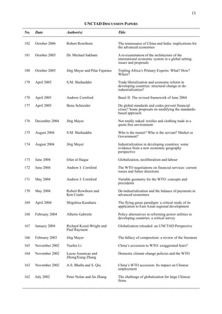 13
UNCTAD DISCUSSION PAPERS
No. Date Author(s) Title
182 October 2006 Robert Rowthorn The renaissance of China and India: implications for
the advanced economies
181 October 2005 Dr. Michael Sakbani A re-examination of the architecture of the
international economic system in a global setting:
issues and proposals
180 October 2005 Jörg Mayer and Pilar Fajarnes Tripling Africa’s Primary Exports: What? How?
Where?
179 April 2005 S.M. Shafaeddin Trade liberalization and economic reform in
developing countries: structural change or de-
industrialization?
178 April 2005 Andrew Cornford Basel II: The revised framework of June 2004
177 April 2005 Benu Schneider Do global standards and codes prevent financial
crises? Some proposals on modifying the standards-
based approach
176 December 2004 Jörg Mayer Not totally naked: textiles and clothing trade in a
quota free environment
175 August 2004 S.M. Shafaeddin Who is the master? Who is the servant? Market or
Government?
174 August 2004 Jörg Mayer Industrialization in developing countries: some
evidence from a new economic geography
perspective
173 June 2004 Irfan ul Haque Globalization, neoliberalism and labour
172 June 2004 Andrew J. Cornford The WTO negotiations on financial services: current
issues and future directions
171 May 2004 Andrew J. Cornford Variable geometry for the WTO: concepts and
precedents
170 May 2004 Robert Rowthorn and
Ken Coutts
De-industrialization and the balance of payments in
advanced economies
169 April 2004 Shigehisa Kasahara The flying geese paradigm: a critical study of its
application to East Asian regional development
168 February 2004 Alberto Gabriele Policy alternatives in reforming power utilities in
developing countries: a critical survey
167 January 2004 Richard Kozul-Wright and
Paul Rayment
Globalization reloaded: an UNCTAD Perspective
166 February 2003 Jörg Mayer The fallacy of composition: a review of the literature
165 November 2002 Yuefen Li China’s accession to WTO: exaggerated fears?
164 November 2002 Lucas Assuncao and
ZhongXiang Zhang
Domestic climate change policies and the WTO
163 November 2002 A.S. Bhalla and S. Qiu China’s WTO accession. Its impact on Chinese
employment
162 July 2002 Peter Nolan and Jin Zhang The challenge of globalization for large Chinese
firms
 