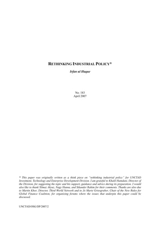 RETHINKING INDUSTRIAL POLICY*
Irfan ul Haque
No. 183
April 2007
* This paper was originally written as a think piece on “rethinking industrial policy” for UNCTAD
Investment, Technology and Enterprise Development Division. I am grateful to Khalil Hamdani, Director of
the Division, for suggesting the topic and his support, guidance and advice during its preparation. I would
also like to thank Yilmaz Akyuz, Nagy Hanna, and Sikander Rahim for their comments. Thanks are also due
to Martin Khor, Director, Third World Network and to Jo Marie Griesgraber, Chair of the New Rules for
Global Finance Coalition, for organizing forums where the issues that underpin this paper could be
discussed.
UNCTAD/OSG/DP/2007/2
 