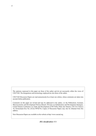 ii
The opinions expressed in this paper are those of the author and do not necessarily reflect the views of
UNCTAD. The designations and terminology employed are also those of the author.
UNCTAD Discussion Papers are read anonymously by at least one referee, whose comments are taken into
account before publication.
Comments on this paper are invited and may be addressed to the author, c/o the Publications Assistant,
Macroeconomic and Development Policies Branch, Division on Globalization and Development Strategies,
United Nations Conference on Trade and Development (UNCTAD), Palais des Nations, CH-1211 Geneva
10, Switzerland (Fax No: (4122) 9070274). Copies of Discussion Papers may also be obtained from this
address.
New Discussion Papers are available on the website at http://www.unctad.org.
JEL classification: 014
 