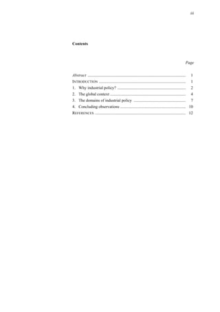 iii
Contents
Page
Abstract ................................................................................................ 1
INTRODUCTION ..................................................................................... 1
1. Why industrial policy? ................................................................... 2
2. The global context .......................................................................... 4
3. The domains of industrial policy ................................................... 7
4. Concluding observations ................................................................ 10
REFERENCES ......................................................................................... 12
 