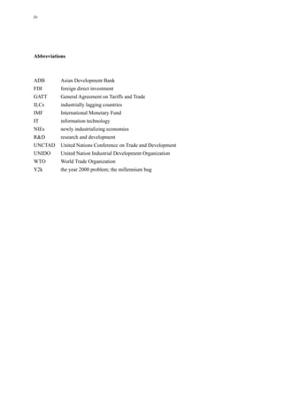 iv
Abbreviations
ADB Asian Development Bank
FDI foreign direct investment
GATT General Agreement on Tariffs and Trade
ILCs industrially lagging countries
IMF International Monetary Fund
IT information technology
NIEs newly industrializing economies
R&D research and development
UNCTAD United Nations Conference on Trade and Development
UNIDO United Nation Industrial Development Organization
WTO World Trade Organization
Y2k the year 2000 problem; the millennium bug
 
