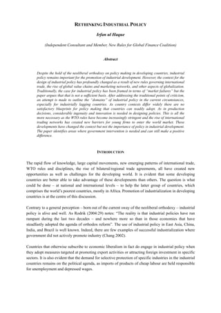 RETHINKING INDUSTRIAL POLICY
Irfan ul Haque
(Independent Consultant and Member, New Rules for Global Finance Coalition)
Abstract
Despite the hold of the neoliberal orthodoxy on policy making in developing countries, industrial
policy remains important for the promotion of industrial development. However, the context for the
design of industrial policy has profoundly changed as a result of new rules governing international
trade, the rise of global value chains and marketing networks, and other aspects of globalization.
Traditionally, the case for industrial policy has been framed in terms of “market failures” but the
paper argues that that is not a sufficient basis. After addressing the traditional points of criticism,
an attempt is made to outline the “domains” of industrial policy in the current circumstances,
especially for industrially lagging countries. As country contexts differ widely there are no
satisfactory blueprints for policy making that countries can readily adopt. As in production
decisions, considerable ingenuity and innovation is needed in designing policies. This is all the
more necessary as the WTO rules have become increasingly stringent and the rise of international
trading networks has created new barriers for young firms to enter the world market. These
developments have changed the context but not the importance of policy in industrial development.
The paper identifies areas where government intervention is needed and can still make a positive
difference.
INTRODUCTION
The rapid flow of knowledge, large capital movements, new emerging patterns of international trade,
WTO rules and disciplines, the rise of bilateral/regional trade agreements, all have created new
opportunities as well as challenges for the developing world. It is evident that some developing
countries are better able to take advantage of these developments than others. The question is what
could be done – at national and international levels – to help the latter group of countries, which
comprises the world’s poorest countries, mostly in Africa. Promotion of industrialization in developing
countries is at the centre of this discussion.
Contrary to a general perception – born out of the current sway of the neoliberal orthodoxy – industrial
policy is alive and well. As Rodrik (2004:29) notes: “The reality is that industrial policies have run
rampant during the last two decades – and nowhere more so than in those economies that have
steadfastly adopted the agenda of orthodox reform”. The use of industrial policy in East Asia, China,
India, and Brazil is well known. Indeed, there are few examples of successful industrialization where
government did not actively promote industry (Chang 2002).
Countries that otherwise subscribe to economic liberalism in fact do engage in industrial policy when
they adopt measures targeted at promoting export activities or attracting foreign investment in specific
sectors. It is also evident that the demand for selective protection of specific industries in the industrial
countries remains on the political agenda, as imports of products of cheap labour are held responsible
for unemployment and depressed wages.
 