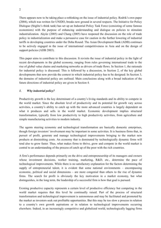 2
There appears now to be taking place a rethinking on the issue of industrial policy. Rodrik’s own paper
(2004), which was written for UNIDO, breaks new ground in several respects. The Initiative for Policy
Dialogue (Stiglitz’s think tank) has set up an Industrial Policy Task Force (consisting of some famous
economists) with the purpose of enhancing understanding and dialogue on policies to stimulate
industrialization. Akyüz (2005) and Chang (2005) have reopened the discussion on the role of trade
policy in industrialization and make a persuasive case for caution in the further lowering of industrial
tariffs in developing countries under the Doha Round. The Asian Development Bank (ADB) continues
to be actively engaged in the issue of international competitiveness in Asia and on the design of
support policies (ADB 2003).
This paper aims to contribute to this discussion. It revisits the issue of industrial policy in the light of
recent developments in the global economy, ranging from rules governing international trade to the
rise of global value chains and marketing networks as drivers of trade flows. In Section 1, the rationale
for industrial policy is discussed. This is followed by a discussion, in Section 2, of the key global
developments that now provide the context in which industrial policy has to be designed. In Section 3,
the domains of industrial policy are outlined. Main conclusions along with a broad indication of the
future directions of industrial policy are given in Section 4.
1. Why industrial policy?
Productivity growth is the key determinant of a country’s living standards and its ability to compete in
the world market. Since the absolute level of productivity and its potential for growth vary across
activities, a country’s ability to catch up with the more advanced countries is largely dependent on
what it produces and sells in the world market. Economic development implies structural
transformation, typically from low productivity to high productivity activities, from agriculture and
simple manufacturing activities to modern industry.
The agents steering economic and technological transformation are basically domestic enterprises,
though foreign investors’ involvement may be important in some activities. It is business firms that, in
pursuit of profit, generate and manage technological improvements bringing to the market new
products at diminishing costs. An economy that is dominated by technologically dynamic firms will
tend also to grow faster. Thus, what makes firms to thrive, grow and compete in the world market is
central to an understanding of the process of catch up of the poor with the rich countries.
A firm’s performance depends primarily on the drive and entrepreneurship of its managers and owners
whose investment decisions, worker training, marketing, R&D, etc., determine the pace of
technological improvements. While there is no satisfactory explanation for the factors determining the
supply of entrepreneurial talent, it is evident that some national environments – encompassing
economic, political and social dimensions – are more congenial than others to the rise of dynamic
firms. The search for profit is obviously the key motivation in a market economy, but what
distinguishes, in the long term, the leadership of a successful firm is how that goal is pursued.
Existing productive capacity represents a certain level of productive efficiency but competing in the
world market requires that this level be continually raised. Part of the process of structural
transformation and technological improvement is autonomous and may be facilitated and promoted by
the market as investors seek out profitable opportunities. But this may be too slow a process in relation
to a country’s own growth aspirations or in relation to technological improvements occurring
elsewhere. Indeed, in an increasingly competitive and globalized world, technologically lagging firms
 