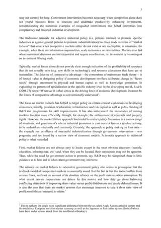3
may not survive for long. Government intervention becomes necessary when competition alone does
not propel business firms to innovate and undertake productivity enhancing investments,
notwithstanding the numerous examples of misguided interventions that lulled enterprises into
complacency and thwarted industrial development.
The traditional rationale for selective industrial policy (i.e. policies intended to promote specific
industries as against general policies to promote industrialization) has been made in terms of “market
failures” that arise when competitive markets either do not exist or are incomplete, in situations, for
example, when there are information asymmetries, scale economies, or externalities. Markets also fail
when investment decisions are interdependent and require coordination, i.e. investment A is contingent
on investment B being made.
Typically, market forces alone do not provide clear enough indication of the profitability of resources
that do not actually exist (e.g. new skills or technology), and resource allocations that have yet to
materialize. The doctrine of comparative advantage – the cornerstone of mainstream trade theory – is
of limited value in designing policy if economic development involves deliberate change in “factor
ratios” through investment in physical and human capital as well as knowledge generation. In
explaining the patterns of specialization at the specific industry level in the developing world, Rodrik
(2004:27) notes: “Whatever it is that serves as the driving force of economic development, it cannot be
the forces of comparative advantage as conventionally understood”.
The focus on market failures has helped to target policy on certain critical weaknesses in developing
economies, notably, provision of education, infrastructure and risk capital as well as public funding of
R&D and programmes for skill improvements. It has also underscored the importance of making
markets function more efficiently through, for example, the enforcement of contracts and property
rights. However, the market failure approach has tended to restrict policy discussion to a narrow range
of situations, and government’s role in industrial promotion is cast more or less as a residual activity,
to be undertaken reluctantly and cautiously. Certainly, the approach to policy making in East Asia –
the example par excellence of successful industrialization through government intervention – was
pragmatic and not bound by a narrow view of economic models. A broader approach to industrial
policy is what is needed.
First, market failures are not always easy to locate except in the most obvious situations (namely,
education, infrastructure, etc.) and, when they can be located, their seriousness may not be apparent.
Thus, while the need for government action to promote, say, R&D may be recognized, there is little
guidance as to how and to what extent government may intervene.
The reliance on market failures to rationalize government policy also seems to presuppose that the
textbook model of competitive markets is essentially sound. But the fact is that that model suffers from
serious flaws, not least on account of its absolute reliance on the profit maximization assumption. To
what extent private corporations are driven by this motive and how they go about balancing
conflicting objectives of improving share value versus profit distributions are keenly debated issues. It
is also the case that there are market systems that encourage investors to take a short term view of
profit possibilities compared to others.1
1
This is perhaps the single most significant difference between the so-called Anglo Saxon capitalist system and
the traditional European socialist market economy as well as the Japanese or East Asian system (both of which
have been under serious attack from the neoliberal orthodoxy).
 
