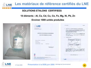 Les matériaux de référence certifiés du LNE Présentation à la DEB juin 2009 10 éléments : Al, Ca, Cd, Cu, Co, Fe, Mg, Ni, Pb, Zn Environ 1000 unités produites SOLUTIONS ETALONS  CERTIFIEES 