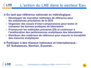 L’action du LNE dans le secteur Eau En tant que référence nationale en métrologique: Développer de nouvelles méthodes de référence pour  les substances prioritaires de la DCE Organiser des essais d’inter-comparaisons pour tester et comparer les bonnes pratiques de laboratoire Promouvoir les méthodes primaires (DI) et contrinuer à l’amélioration des performances analytiques des laboratoires Distribuer des matériaux de référence pour assurer la tracabilité des mesures analytiques Participer à des réseaux nationaux et internationaux :  GT Substances, Norman, Euramet… Présentation à la DEB juin 2009 