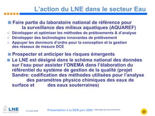 L’action du LNE dans le secteur Eau Faire partie du laboratoire national de référence pour    la surveillance des milieux aquatiques (AQUAREF) Développer et optimiser les méthodes de prélèvements & d’analyse  Développer des technologies innovantes de prélèvement Appuyer les donneurs d’ordre pour la conception et la gestion  des réseaux de mesure DCE Prospecter et anticiper les risques émergents Le LNE est désigné dans le schéma national des données sur l’eau pour assister l’ONEMA dans l’élaboration du référentiel du système de gestion de la qualité (projet Sandre: codification des méthodes utilisées pour l’analyse  des paramètres physico chimiques des eaux de surface et  des eaux souterraines ) Présentation à la DEB juin 2009 