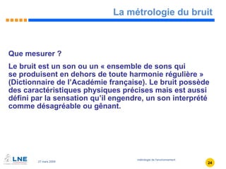 La métrologie du bruit Que mesurer ? Le bruit est un son ou un « ensemble de sons qui  se produisent en dehors de toute harmonie régulière » (Dictionnaire de l’Académie française). Le bruit possède des caractéristiques physiques précises mais est aussi défini par la sensation qu’il engendre, un son interprété comme désagréable ou gênant. 