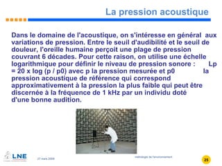 La pression acoustique Dans le domaine de l'acoustique, on s'intéresse en général  aux variations de pression. Entre le seuil d'audibilité et le seuil de douleur, l'oreille humaine perçoit une plage de pression couvrant 6 décades. Pour cette raison, on utilise une échelle logarithmique pour définir le niveau de pression sonore :  Lp = 20 x log (p / p0) avec p la pression mesurée et p0  la pression acoustique de référence qui correspond approximativement à la pression la plus faible qui peut être discernée à la fréquence de 1 kHz par un individu doté  d'une bonne audition. 