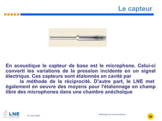 Le capteur En acoustique le capteur de base est le microphone. Celui-ci converti les variations de la pression incidente en un signal électrique. Ces capteurs sont étalonnés en cavité par  la méthode de la réciprocité. D'autre part, le LNE met également en oeuvre des moyens pour l'étalonnage en champ libre des microphones dans une chambre anéchoïque 