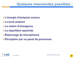 Quelques mesurandes possibles : L’énergie d’émission sonore Le bruit ambiant La notion d’émergence La répartition spectrale Étalonnage de microphones Perception par un panel de personnes 