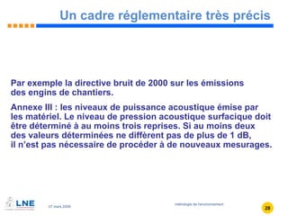 Un cadre réglementaire très précis Par exemple la directive bruit de 2000 sur les émissions  des engins de chantiers. Annexe III : les niveaux de puissance acoustique émise par  les matériel. Le niveau de pression acoustique surfacique doit être déterminé à au moins trois reprises. Si au moins deux  des valeurs déterminées ne diffèrent pas de plus de 1 dB,  il n’est pas nécessaire de procéder à de nouveaux mesurages. 