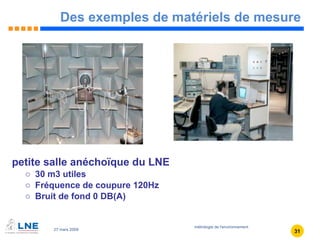 Des exemples de matériels de mesure petite salle anéchoïque du LNE 30 m3 utiles Fréquence de coupure 120Hz Bruit de fond 0 DB(A)  
