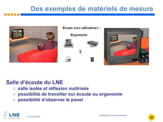 Des exemples de matériels de mesure Salle d’écoute du LNE salle isolée et réflexion maîtrisée possibilité de travailler sur écoute ou ergonomie possibilité d’observer le panel 