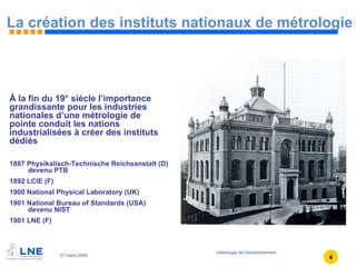 La création des instituts nationaux de métrologie À la fin du 19° siècle l’importance grandissante pour les industries nationales d’une métrologie de pointe conduit les nations industrialisées à créer des instituts dédiés  1887 Physikalisch-Technische Reichsanstalt (D)  devenu PTB 1892 LCIE (F) 1900 National Physical Laboratory (UK) 1901 National Bureau of Standards (USA)  devenu NIST 1901 LNE (F) 