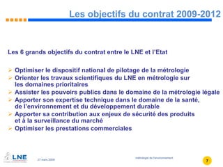 Les objectifs du contrat 2009-2012 Les 6 grands objectifs du contrat entre le LNE et l’Etat Optimiser le dispositif national de pilotage de la métrologie Orienter les travaux scientifiques du LNE en métrologie sur  les domaines prioritaires Assister les pouvoirs publics dans le domaine de la métrologie légale Apporter son expertise technique dans le domaine de la santé,  de l’environnement et du développement durable Apporter sa contribution aux enjeux de sécurité des produits  et à la surveillance du marché Optimiser les prestations   commerciales   