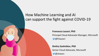 How Machine Learning and AI
can support the fight against COVID-19
Francesca Lazzeri, PhD
Principal Cloud Advocate Manager, Microsoft
@frlazzeri
Dmitry Soshnikov, PhD
Senior Cloud Advocate, Microsoft
@shwars
 