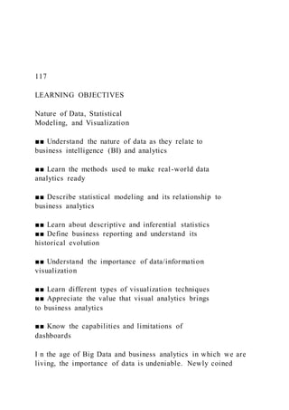 117
LEARNING OBJECTIVES
Nature of Data, Statistical
Modeling, and Visualization
■■ Understand the nature of data as they relate to
business intelligence (BI) and analytics
■■ Learn the methods used to make real-world data
analytics ready
■■ Describe statistical modeling and its relationship to
business analytics
■■ Learn about descriptive and inferential statistics
■■ Define business reporting and understand its
historical evolution
■■ Understand the importance of data/information
visualization
■■ Learn different types of visualization techniques
■■ Appreciate the value that visual analytics brings
to business analytics
■■ Know the capabilities and limitations of
dashboards
I n the age of Big Data and business analytics in which we are
living, the importance of data is undeniable. Newly coined
 