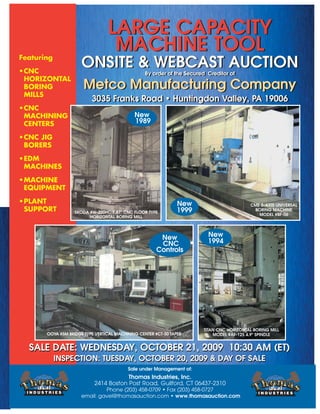 LARGE CAPACITY
MACHINE TOOL
ONSITE & WEBCAST AUCTION
By order of the Secured Creditor of
Metco Manufacturing Company
3035 Franks Road • Huntingdon Valley, PA 19006
LARGE CAPACITY
MACHINE TOOL
ONSITE & WEBCAST AUCTION
By order of the Secured Creditor of
Metco Manufacturing Company
3035 Franks Road • Huntingdon Valley, PA 19006
Featuring
•CNC
HORIZONTAL
BORING
MILLS
•CNC
MACHINING
CENTERS
•CNC JIG
BORERS
•EDM
MACHINES
•MACHINE
EQUIPMENT
•PLANT
SUPPORT
New
1999
OOYA #5M BRIDGE TYPE VERTICAL MACHINING CENTER #CT-50 TAPER
New
CNC
Controls
Sale under Management of:
Thomas Industries, Inc.
2414 Boston Post Road, Guilford, CT 06437-2310
Phone (203) 458-0709 • Fax (203) 458-0727
email: gavel@thomasauction.com • www.thomasauction.com
SALE DATE: WEDNESDAY, OCTOBER 21, 2009 10:30 AM (ET)
INSPECTION: TUESDAY, OCTOBER 20, 2009 & DAY OF SALE
SALE DATE: WEDNESDAY, OCTOBER 21, 2009 10:30 AM (ET)
INSPECTION: TUESDAY, OCTOBER 20, 2009 & DAY OF SALE
New
1989
New
1994
TITAN CNC HORIZONTAL BORING MILL
MODEL #AF-125 4.9" SPINDLE
SKODA #W-200HC 7.87" CNC FLOOR TYPE
HORIZONTAL BORING MILL
CME 5-AXIS UNIVERSAL
BORING MACHINE
MODEL #BF-06
 