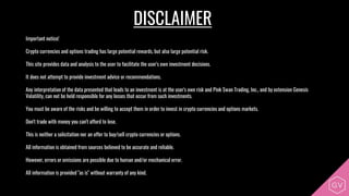 DISCLAIMER
Important notice!
Crypto currencies and options trading has large potential rewards, but also large potential risk.
This site provides data and analysis to the user to facilitate the user's own investment decisions.
It does not attempt to provide investment advice or recommendations.
Any interpretation of the data presented that leads to an investment is at the user's own risk and Pink Swan Trading, Inc., and by extension Genesis
Volatility, can not be held responsible for any losses that occur from such investments.
You must be aware of the risks and be willing to accept them in order to invest in crypto currencies and options markets.
Don't trade with money you can't afford to lose.
This is neither a solicitation nor an offer to buy/sell crypto currencies or options.
All information is obtained from sources believed to be accurate and reliable.
However, errors or omissions are possible due to human and/or mechanical error.
All information is provided "as is" without warranty of any kind.
 