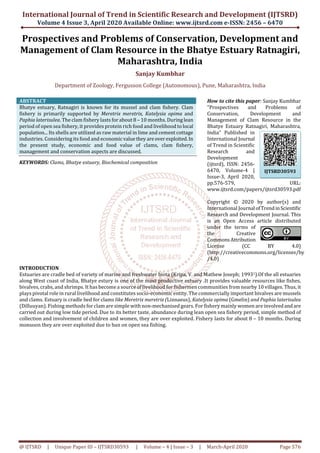 International Journal of Trend in Scientific Research and Development (IJTSRD)
Volume 4 Issue 3, April 2020 Available Online: www.ijtsrd.com e-ISSN: 2456 – 6470
@ IJTSRD | Unique Paper ID – IJTSRD30593 | Volume – 4 | Issue – 3 | March-April 2020 Page 576
Prospectives and Problems of Conservation, Development and
Management of Clam Resource in the Bhatye Estuary Ratnagiri,
Maharashtra, India
Sanjay Kumbhar
Department of Zoology, Fergusson College (Autonomous), Pune, Maharashtra, India
ABSTRACT
Bhatye estuary, Ratnagiri is known for its mussel and clam fishery. Clam
fishery is primarily supported by Meretrix meretrix, Katelysia opima and
Paphia laterisulea. The clam fishery lasts for about 8 – 10 months. During lean
period of open sea fishery, it provides protein rich food and livelihood to local
population... Its shells are utilized as raw material in lime and cement cottage
industries. Considering its food and economicvaluethey areoverexploited.In
the present study, economic and food value of clams, clam fishery,
management and conservation aspects are discussed.
KEYWORDS: Clams, Bhatye estuary, Biochemical composition
How to cite this paper: Sanjay Kumbhar
"Prospectives and Problems of
Conservation, Development and
Management of Clam Resource in the
Bhatye Estuary Ratnagiri, Maharashtra,
India" Published in
International Journal
of Trend in Scientific
Research and
Development
(ijtsrd), ISSN: 2456-
6470, Volume-4 |
Issue-3, April 2020,
pp.576-579, URL:
www.ijtsrd.com/papers/ijtsrd30593.pdf
Copyright © 2020 by author(s) and
International Journal ofTrendinScientific
Research and Development Journal. This
is an Open Access article distributed
under the terms of
the Creative
CommonsAttribution
License (CC BY 4.0)
(http://creativecommons.org/licenses/by
/4.0)
INTRODUCTION
Estuaries are cradle bed of variety of marine and freshwater biota (Kripa, V. and Mathew Joseph; 19931).Of the all estuaries
along West coast of India, Bhatye estury is one of the most productive estuary .It provides valuable resources like fishes,
bivalves, crabs, and shrimps. It has become a source of livelihood for fishermen communities from nearby 10 villages. Thus, it
plays pivotal role in rural livelihood and constitutes socio-economic entity. The commercially important bivalves are mussels
and clams. Estuary is cradle bed for clams like Meretrix meretrix (Linnaeus), Katelysia opima (Gmelin) and Paphia laterisulea
(Dilluuyan). Fishing methods for clam are simple with non-mechanised gears. For fishery mainly women are involvedandare
carried out during low tide period. Due to its better taste, abundance during lean open sea fishery period, simple method of
collection and involvement of children and women, they are over exploited. Fishery lasts for about 8 – 10 months. During
monsoon they are over exploited due to ban on open sea fishing.
IJTSRD30593
 