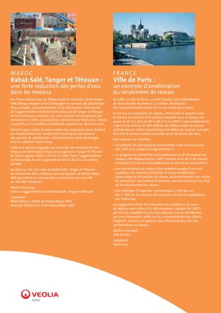 MAROC

F RA N C E

Rabat-Salé, Tanger et Tétouan :

Ville de Paris :

une forte réduction des pertes d’eau
dans les réseaux

un exemple d’amélioration
du rendement de réseau

Par l’intermédiaire de ses filiales Redal et Amendis, Veolia Water
AMI (Afrique Moyen-Orient Inde) gère les services de distribution
d’eau potable, d’assainissement et de distribution d’électricité
de l’agglomération de Rabat-Salé ainsi que de Tanger et Tétouan
et des communes voisines. Ces trois contrats de concession ont
commencé en 2002. La population desservie par Veolia Eau s’élève
aujourd’hui à 3,6 millions d’habitants, répartis sur 36 communes.

En 1985, la ville de Paris a confié à Veolia Eau la distribution
de l’eau potable destinée à 1,4 million d’habitants
des arrondissements situés sur la rive droite de la Seine.

Dans les pays arides, la préservation des ressources passe d’abord
par l’amélioration des rendements techniques des réseaux :
elle permet de satisfaire les mêmes besoins, voire davantage,
tout en utilisant moins d’eau.
Suite aux actions engagées par Amendis, les rendements des
réseaux de distribution d’eau ont progressé à Tanger et Tétouan
de 58,8 % depuis 2002 à 78,5 % fin 2007. Dans l’agglomération
de Rabat-Salé, ils ont augmenté de 68 % à 81 % sur la même
période.
Au total sur les trois sites de Rabat-Salé, Tanger et Tétouan,
les économies d’eau obtenues par les équipes de Veolia Water
AMI équivalent au volume d’eau consommé par une ville
de 760 000 habitants !
Maître d’ouvrage :
Villes et agglomérations de Rabat-Salé, Tanger et Tétouan
Exploitant :
Redal (filiale à 100 % de Veolia Water AMI)
Amendis (filiale à 51 % de Veolia Water AMI)

En 22 ans, le rendement du réseau, c’est-à-dire le rapport entre
le volume consommé et le volume introduit dans le réseau, est
passé de 75 % à plus de 96 % (96,2 % en 2007). Cette amélioration
a permis de réduire de 400 millions de mètres cubes le volume
prélevé dans le milieu naturel depuis le début du contrat, soit près
de 4 fois la consommation annuelle de la rive droite de Paris.
Pour obtenir ces résultats :
• un système de cartographie informatisée a été mis en service
dès 1987 puis modernisé régulièrement ;
• un programme intensif de renouvellement et de rénovation du
réseau a été déployé depuis 1985, traitant ainsi 60 % du linéaire
total (soit 315 km en renouvellement et 464 km en rénovation) ;
• une sectorisation du réseau d’eau potable couplée à un suivi
quotidien des volumes distribués et à une modélisation
hydraulique de l’ensemble du réseau, du branchement aux usines
de production, permettent d’atteindre une connaissance très fine
du fonctionnement du réseau ;
• une politique d’inspection systématique, 2 fois par an,
des 1 300 km de réseau a été instaurée et mise en application
par Veolia Eau.
Le programme Arche de radiorelevé de compteurs, en cours
de déploiement à Paris (23 000 compteurs équipés fin 2007),
permet de compléter le suivi des volumes mis en distribution
par une information réelle sur les consommations des clients.
L’objectif : assurer une gestion plus efficace et plus fine des
performances du réseau.
Maître d’ouvrage :
Ville de Paris
Exploitant :
Veolia Eau

 