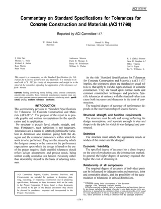 ACI 117R-90
Commentary on Standard Specifications for Tolerances for
Construction and Materials
Reported by ACI Committee 117
W. Robert Little Russell S. Fling
Chairman Chairman, Editorial Subcommittee
S. Allen Face
Thomas C. Heist
Richard A. Kaden
Ross Martin
Peter Meza
Andrawos Morcos
Clark B. Morgan Jr.
Harry M. Palmbaum
William S. Phelan
B. J. (Duke) Pointer
Dean E. Stephan Jr.*
Eldon Tipping
Carl S. Togni
Joe V. Williams, Jr.
This report is a commentary on the Standard Specifications for ToI-
erances for Concrete Construction and Materials. It iis intended to be
used with ACI 117 for clarity of interpretation and insight in to the
intent of the committee regarding the application of the tolerances set
forth therein.
Keywords: bending (reinforcing steels); building codes; concrete construction;
concrete piles; concretes; floors; formwork (construction); masonry; mass con-
crete; piers; precast concrete; prestressed concrete; reinforcing steels , specifi-
cations; splicing; standards; tolerances (mechanics).
INTRODUCTION
This commentary pertains to “Standard Specifications
for Tolerances for Concrete Construction and Mate-
rials (ACI-117).” The purpose of the report is to pro-
vide graphic and written interpretations for the specifi-
cation and its application.
No structure is exactly level, plumb, straight, and
true. Fortunately, such perfection is not necessary.
Tolerances are a means to establish permissible varia-
tion in dimension and location, giving both the de-
signer and the contractor parameters within which the
work is to be performed. They are the means by which
the designer conveys to the contractor the performance
expectations upon which the design is based or the use
of the project requires. Such specified tolerances should
reflect design assumptions and project needs, being
neither overly restrictive nor lenient. Necessity rather
than desirability should be the basis of selecting toler-
ances .
ACI Committee Reports, Guides, Standard Practices, and
Commentaries are intended for guidance in designing, plan-
ning, executing, or inspecting construction and in preparing
specifications. Reference to these documents shall not be made
in the Project Documents. If items found in these documents
are desired to be part of the Project Documents they should
be phrased in mandatory language and incorporated in the
Project Documents.
As the title “Standard Specifications for Tolerances
for Concrete Construction and Materials (ACI 117)”
implies, the tolerances given are standard or usual tol-
rances that apply to varidus types and uses of concrete
construction. They are based upon normal needs and
common construction techniques and practices. Spe-
cific tolerances at variance with the standard values can
cause both increases and decreases in the cost of con-
struction.
The required degree of accuracy of performance de-
pends on the interrelationship of several factors:
Structural strength and function requirements
The structure must be safe and strong, reflecting the
design assumptions, and accurate enough in size and
shape to do the job for which it was designed and con-
structed.
Esthetics
The structure must satisfy the appearance needs or
wishes of the owner and the designer.
Economic feasibility
The specified degree of accuracy has a direct impact
on the cost of production and the construction method.
In general, the higher degree of accuracy required, the
higher the cost of obtaining it.
Relationship of all components
The required degree of accuracy of individual parts
can be influenced by adjacent units and materials, joint
and connection details, and the possibility of the accu-
mulation of tolerances in critical dimensions.
*Chairman during initial development of this document.
copyright 1990, American Concrete Institute.
All rights reserved including rights of reproduction and use in any form or
by any means, including the making of copies by any photo process, or by any
electronic or manual device, printed, written, or oral, or recordin g for sound
or visual reproduction or for use in any knowledge or retrieval system or de-
vice, unless permission in writing is obtained from the copyright proprietors.
117R-1
 