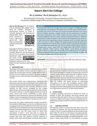 International Journal of Trend in Scientific Research and Development (IJTSRD)
Volume: 3 | Issue: 3 | Mar-Apr 2019 Available Online: www.ijtsrd.com e-ISSN: 2456 - 6470
@ IJTSRD | Unique Paper ID – IJTSRD21716 | Volume – 3 | Issue – 3 | Mar-Apr 2019 Page: 521
Smart Alert for College
Mr. A. Vaishnav1, Ms. R. Selvapriya2 Msc., Mphil.
1BSc Information Technology, 2Assistant Professor, Department of ICT,
1,2Sri Krishna Adithya College of Arts and Science, Coimbatore, Tamil Nadu, India
How to cite this paper: Mr. A. Vaishnav
| Ms. R. Selvapriya Msc., Mphil. "Smart
Alert for College" Published in
International Journal of Trend in
Scientific Research and Development
(ijtsrd), ISSN: 2456-
6470, Volume-3 |
Issue-3 , April 2019,
pp.521-522, URL:
http://www.ijtsrd.co
m/papers/ijtsrd217
16.pdf
Copyright © 2019 by author(s) and
International Journal of Trend in
Scientific Research and Development
Journal. This is an Open Access article
distributed under
the terms of the
Creative Commons
Attribution License (CC BY 4.0)
(http://creativecommons.org/licenses/
by/4.0)
ABSTRACT
In recent years VB.net has brought many drastic changes in building powerful
web application development. This application provides a generalized solution
to monitor the various works that are carried out by the Placement Cell. “Smart
Alert for College” provides a simple interface for the maintenance of student
placement information and to filter student interview process list based on
company eligibility criteria. It can be used byeducationalinstitutesor collegesto
maintain the records of students. The creation and managementofaccurate,up-
to-date information regarding a students’ academiccareeris criticallyimportant
in the university as well as colleges. The purposed system helps the placement
cell to manage the mark details of the students and their placement information
and it automatically sends Interview alert to student mobile number based on
company basic criteria. Smart Alert for College deals with all kind of student
details, academic related reports, college details, course details, placement
details. It allows to update the various placement notifications to the staff and
students updated by the placementadministration. It alsofacilitateusexploreall
the activities happening in the placement cell.
KEYWORDS: Placement details, maintain records, SMS, Smart Alert for College
1. INTRODUCTION
The design and implementation of a comprehensive student
placement information system and user interface is to
replace the current paper records. College Staff are able to
directly access all aspects of a student’s academic progress
through a secure, online interface embedded in the college’s
website.
The system utilizes user authentication, displaying only
information necessary for an individual’s duty. Additionally,
each sub-system hasauthenticationallowingadmin to create
or update information in that subsystem. All data is stored
securely on SQL servers managed by the college
administrator and ensures highest possible level ofsecurity.
The system features a complex logging system to track all
users’ access and ensure conformity to data access
guidelines and is expected to increase the efficiency of the
college’s record management thereby decreasing the work
hours needed to access and deliver student records tousers.
Previously, the college relied heavily on paper records for
this initiative. While paper records are a traditional way of
managing student data and different work, there are several
drawbacks to this method.First,toconveyinformationtothe
students it should be displayed on the notice board and the
student has to visit the notice board to check that
information. It takes a very long time to convey the
information to the student. Paper records are difficult to
manage and track. The physical exertion required to
retrieve, alter, and re-file the paper recordsare allnon-value
added activities. This system provides a simple interface for
the maintenance of student information. It can be used by
educational institutes or colleges to maintain the records of
students easily. Achieving this objective is difficult using a
manual system as the information is scattered, can be
redundant and collecting relevant information may be very
time consuming. All these problems are solved using Smart
Alert for College. The paper focuses on presenting
information in an easy and intelligible manner which
provides facilities such as updating student information,
sending alerts, thusreducing paper workand automating the
record generation process in an educational institute.
2. System Study
It involves studying a procedure or business in order to
identify its goals and purposes and create systems and
procedures that will achieve them in an efficient way. Use
cases are a widely used systems analysis modeling tool for
identifying and expressing the functional requirements of a
system.
2.1 EXISTING SYSTEM
The existing system is manual filtration, doesn’t have the
flexibility to maintain and send the interview process to
students. There are many possibilitiesforthe mistaketotake
place when the entries or calculations are made manually.
The existing system is tedious and time consuming. It also
requires handling knowledge and skilled manpower. If you
want to update some details it is very difficult in existing
IJTSRD21716
 