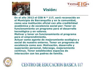 CENTRO DE EDUCACION BASICA 117  En el año 2012 el CEB N º 117, será reconocido en el Municipio de Barranquilla y en la comunidad, como una institución oficial con alta credibilidad académica y de excelencia social por: Tener en funcionamiento un programa para el desarrollo tecnológico y en valores. Motivar y tener en funcionamiento el programa para el emprendimiento. Actuar como agente de mejoramiento ecológico y social de nuestro entorno. Tener un programa de excelencia como son: Motivación, desarrollo y superación personal, liderazgo, mejoramiento continuo. Tener establecidos espacios de interacción con los padres de familia. Visión: 