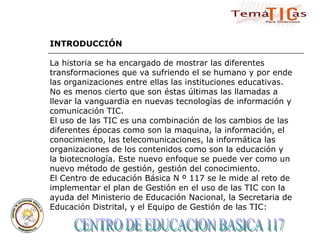 CENTRO DE EDUCACION BASICA 117  INTRODUCCIÓN La historia se ha encargado de mostrar las diferentes transformaciones que va sufriendo el se humano y por ende las organizaciones entre ellas las instituciones educativas. No es menos cierto que son éstas últimas las llamadas a llevar la vanguardia en nuevas tecnologías de información y comunicación TIC. El uso de las TIC es una combinación de los cambios de las diferentes épocas como son la maquina, la información, el conocimiento, las telecomunicaciones, la informática las organizaciones de los contenidos como son la educación y la biotecnología. Este nuevo enfoque se puede ver como un nuevo método de gestión, gestión del conocimiento. El Centro de educación Básica N º 117 se le mide al reto de implementar el plan de Gestión en el uso de las TIC con la ayuda del Ministerio de Educación Nacional, la Secretaria de Educación Distrital, y el Equipo de Gestión de las TIC: 
