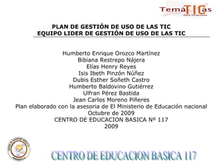 CENTRO DE EDUCACION BASICA 117  PLAN DE GESTIÓN DE USO DE LAS TIC EQUIPO LIDER DE GESTIÓN DE USO DE LAS TIC Humberto Enrique Orozco Martínez Bibiana Restrepo Nájera Elías Henry Reyes Isis Ibeth Pinzón Núñez Dubis Esther Soñeth Castro Humberto Baldovino Gutiérrez Ulfran Pérez Bastida Jean Carlos Moreno Piñeres Plan elaborado con la asesoria de El Ministerio de Educación nacional Octubre de 2009 CENTRO DE EDUCACION BASICA Nº 117 2009 