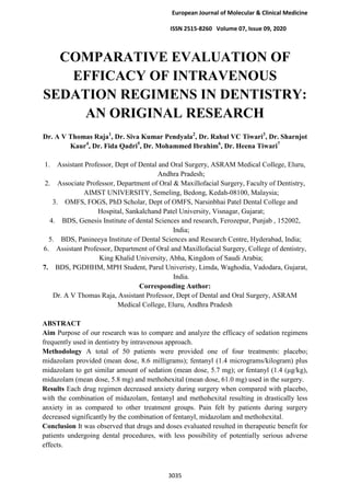 European Journal of Molecular & Clinical Medicine
ISSN 2515-8260 Volume 07, Issue 09, 2020
3035
COMPARATIVE EVALUATION OF
EFFICACY OF INTRAVENOUS
SEDATION REGIMENS IN DENTISTRY:
AN ORIGINAL RESEARCH
Dr. A V Thomas Raja1
, Dr. Siva Kumar Pendyala2
, Dr. Rahul VC Tiwari3
, Dr. Sharnjot
Kaur4
, Dr. Fida Qadri5
, Dr. Mohammed Ibrahim6
, Dr. Heena Tiwari7
1. Assistant Professor, Dept of Dental and Oral Surgery, ASRAM Medical College, Eluru,
Andhra Pradesh;
2. Associate Professor, Department of Oral & Maxillofacial Surgery, Faculty of Dentistry,
AIMST UNIVERSITY, Semeling, Bedong, Kedah-08100, Malaysia;
3. OMFS, FOGS, PhD Scholar, Dept of OMFS, Narsinbhai Patel Dental College and
Hospital, Sankalchand Patel University, Visnagar, Gujarat;
4. BDS, Genesis Institute of dental Sciences and research, Ferozepur, Punjab , 152002,
India;
5. BDS, Panineeya Institute of Dental Sciences and Research Centre, Hyderabad, India;
6. Assistant Professor, Department of Oral and Maxillofacial Surgery, College of dentistry,
King Khalid University, Abha, Kingdom of Saudi Arabia;
7. BDS, PGDHHM, MPH Student, Parul Univeristy, Limda, Waghodia, Vadodara, Gujarat,
India.
Corresponding Author:
Dr. A V Thomas Raja, Assistant Professor, Dept of Dental and Oral Surgery, ASRAM
Medical College, Eluru, Andhra Pradesh
ABSTRACT
Aim Purpose of our research was to compare and analyze the efficacy of sedation regimens
frequently used in dentistry by intravenous approach.
Methodology A total of 50 patients were provided one of four treatments: placebo;
midazolam provided (mean dose, 8.6 milligrams); fentanyl (1.4 micrograms/kilogram) plus
midazolam to get similar amount of sedation (mean dose, 5.7 mg); or fentanyl (1.4 (μg/kg),
midazolam (mean dose, 5.8 mg) and methohexital (mean dose, 61.0 mg) used in the surgery.
Results Each drug regimen decreased anxiety during surgery when compared with placebo,
with the combination of midazolam, fentanyl and methohexital resulting in drastically less
anxiety in as compared to other treatment groups. Pain felt by patients during surgery
decreased significantly by the combination of fentanyl, midazolam and methohexital.
Conclusion It was observed that drugs and doses evaluated resulted in therapeutic benefit for
patients undergoing dental procedures, with less possibility of potentially serious adverse
effects.
 