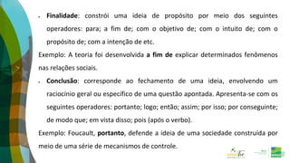  Finalidade: constrói uma ideia de propósito por meio dos seguintes
operadores: para; a fim de; com o objetivo de; com o intuito de; com o
propósito de; com a intenção de etc.
Exemplo: A teoria foi desenvolvida a fim de explicar determinados fenômenos
nas relações sociais.
 Conclusão: corresponde ao fechamento de uma ideia, envolvendo um
raciocínio geral ou específico de uma questão apontada. Apresenta-se com os
seguintes operadores: portanto; logo; então; assim; por isso; por conseguinte;
de modo que; em vista disso; pois (após o verbo).
Exemplo: Foucault, portanto, defende a ideia de uma sociedade construída por
meio de uma série de mecanismos de controle.
 