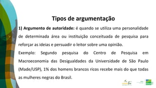 Tipos de argumentação
1) Argumento de autoridade: é quando se utiliza uma personalidade
de determinada área ou instituição conceituada de pesquisa para
reforçar as ideias e persuadir o leitor sobre uma opinião.
Exemplo: Segundo pesquisa do Centro de Pesquisa em
Macroeconomia das Desigualdades da Universidade de São Paulo
(Made/USP), 1% dos homens brancos ricos recebe mais do que todas
as mulheres negras do Brasil.
 