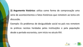 2) Argumento histórico: utiliza como forma de comprovação uma
série de acontecimentos e fatos históricos que remetem ao tema em
discussão.
Exemplo: Os problemas de desigualdade social no país nos remetem
às práticas racistas herdadas pelas instituições e pela população
desde o período escravista, com início no século XVI.
 
