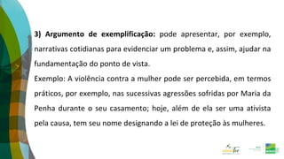 3) Argumento de exemplificação: pode apresentar, por exemplo,
narrativas cotidianas para evidenciar um problema e, assim, ajudar na
fundamentação do ponto de vista.
Exemplo: A violência contra a mulher pode ser percebida, em termos
práticos, por exemplo, nas sucessivas agressões sofridas por Maria da
Penha durante o seu casamento; hoje, além de ela ser uma ativista
pela causa, tem seu nome designando a lei de proteção às mulheres.
 