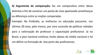 4) Argumento de comparação: faz um comparativo entre ideias
distintas a fim de construir um ponto de vista apontando semelhanças
ou diferenças entre as noções comparadas.
Exemplo: Na Finlândia, as melhorias na educação passaram, nos
últimos 20 anos, pelo menos, por uma sucessão de políticas voltadas
para a valorização do professor e capacitação profissional. Já no
Brasil, o piso nacional continua muito abaixo da média nacional e há
um déficit na formação de boa parte dos profissionais.
 
