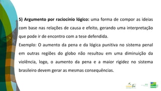 5) Argumento por raciocínio lógico: uma forma de compor as ideias
com base nas relações de causa e efeito, gerando uma interpretação
que pode ir de encontro com a tese defendida.
Exemplo: O aumento da pena e da lógica punitiva no sistema penal
em outras regiões do globo não resultou em uma diminuição da
violência, logo, o aumento da pena e a maior rigidez no sistema
brasileiro devem gerar as mesmas consequências.
 