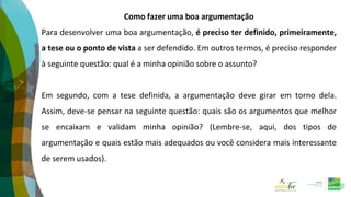 Como fazer uma boa argumentação
Para desenvolver uma boa argumentação, é preciso ter definido, primeiramente,
a tese ou o ponto de vista a ser defendido. Em outros termos, é preciso responder
à seguinte questão: qual é a minha opinião sobre o assunto?
Em segundo, com a tese definida, a argumentação deve girar em torno dela.
Assim, deve-se pensar na seguinte questão: quais são os argumentos que melhor
se encaixam e validam minha opinião? (Lembre-se, aqui, dos tipos de
argumentação e quais estão mais adequados ou você considera mais interessante
de serem usados).
 