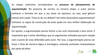 As etapas anteriores correspondem ao processo de planejamento da
argumentação. No processo de escrita, ou terceira etapa, o autor precisa
conhecer o formato em que o seu texto vai aparecer, ou seja, qual gênero
textual será usado. Trata-se de um debate? Um texto dissertativo-argumentativo?
Conhecer as regras de construção do texto ajuda em uma melhor elaboração da
argumentação.
Em quarto, a argumentação precisa fechar o seu ciclo retomando a tese inicial. É
importante que o leitor identifique que os argumentos utilizados possuem relação
com o ponto de vista defendido pelo autor. Por isso, a argumentação precisa ser
linear e feita de maneira lógica e estratégica, evitando confusões interpretativas
por parte do leitor.
 