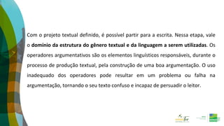 Com o projeto textual definido, é possível partir para a escrita. Nessa etapa, vale
o domínio da estrutura do gênero textual e da linguagem a serem utilizadas. Os
operadores argumentativos são os elementos linguísticos responsáveis, durante o
processo de produção textual, pela construção de uma boa argumentação. O uso
inadequado dos operadores pode resultar em um problema ou falha na
argumentação, tornando o seu texto confuso e incapaz de persuadir o leitor.
 