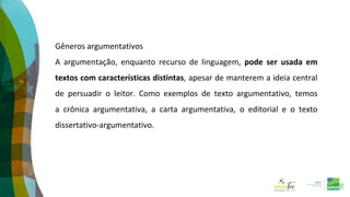Gêneros argumentativos
A argumentação, enquanto recurso de linguagem, pode ser usada em
textos com características distintas, apesar de manterem a ideia central
de persuadir o leitor. Como exemplos de texto argumentativo, temos
a crônica argumentativa, a carta argumentativa, o editorial e o texto
dissertativo-argumentativo.
 