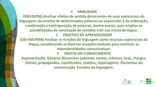⮚ HABILIDADE
(EM13LP06) Analisar efeitos de sentido decorrentes de usos expressivos da
linguagem, da escolha de determinadas palavras ou expressões e da ordenação,
combinação e contraposição de palavras, dentre outros, para ampliar as
possibilidades de construção de sentidos e de uso crítico de língua.
⮚ OBJETIVO DE APRENDIZAGEM
(GO-EMLP06B) Analisar as funções da linguagem como recursos expressivos da
língua, considerando as diversas situações textuais para conhecer as
intencionalidades comunicativas.
⮚ OBJETO DO CONHECIMENTO
Argumentação. Gêneros discursivos (poemas, contos, crônicas, tiras, charges,
diários, propagandas, classificados, receitas, reportagens). Elementos da
comunicação. Funções da linguagem.
 