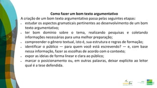 Como fazer um bom texto argumentativo
A criação de um bom texto argumentativo passa pelas seguintes etapas:
 estudar os aspectos gramaticais pertinentes ao desenvolvimento de um bom
texto argumentativo;
 ter bom domínio sobre o tema, realizando pesquisas e coletando
informações necessárias para uma melhor preparação;
 compreender o gênero textual, isto é, sua estrutura e regras de formação;
 identificar o público — para quem você está escrevendo? — e, com base
nessa informação, fazer as escolhas de acordo com o contexto;
 expor as ideias de forma linear e clara ao público;
 marcar o posicionamento ou, em outras palavras, deixar explícito ao leitor
qual é a tese defendida.
 
