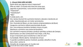 1 - (Enem) DIGA NÃO AO NÃO
Quem disse que alguma coisa é impossível?
Olhe ao redor. O mundo está cheio de coisas que,
segundo os pessimistas, nunca teriam acontecido.
“Impossível”.
“Impraticável”.
“Não”.
E ainda assim, sim.
Sim, Santos Dumont foi o primeiro homem a decolar a bordo de um
avião, impulsionado por um motor aeronáutico.
Sim, Visconde de Mauá, um dos maiores empreendedores do Brasil,
inaugurou a primeira rodovia pavimentada do país.
Sim, uma empresa brasileira também inovou no país.
Abasteceu o primeiro voo comercial brasileiro.
Foi a primeira empresa privada a produzir petróleo na Bacia de Campos.
Desenvolveu um óleo combustível mais limpo, o OC Plus.
O que é necessário para transformar o não em sim?
Curiosidade. Mente aberta. Vontade de arriscar.
E quando o problema parece insolúvel, quando o desafio é muito
duro, dizer: vamos lá.
Soluções de energia para um mundo real.
(Jornal da ABI. Número 336, dez. De 2008 – adaptado)
 